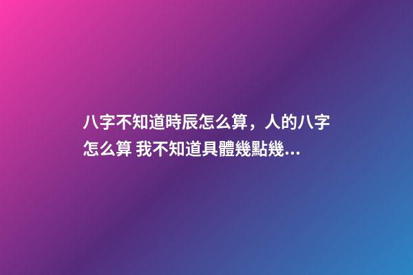 八字不知道時辰怎么算，人的八字怎么算 我不知道具體幾點幾分出生的能算八字嗎？-第1張-觀點-玄機派